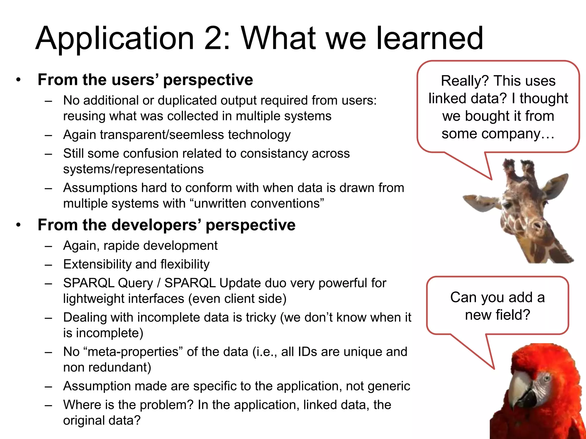 Application 2: What we learned
• From the users’ perspective                                            Really? This uses
   – No additional or duplicated output required from users:          linked data? I thought
     reusing what was collected in multiple systems                      we bought it from
   – Again transparent/seemless technology                               some company…
   – Still some confusion related to consistancy across
     systems/representations
   – Assumptions hard to conform with when data is drawn from
     multiple systems with “unwritten conventions”
• From the developers’ perspective
   – Again, rapide development
   – Extensibility and flexibility
   – SPARQL Query / SPARQL Update duo very powerful for
     lightweight interfaces (even client side)                           Can you add a
   – Dealing with incomplete data is tricky (we don’t know when it         new field?
     is incomplete)
   – No “meta-properties” of the data (i.e., all IDs are unique and
     non redundant)
   – Assumption made are specific to the application, not generic
   – Where is the problem? In the application, linked data, the
     original data?
 