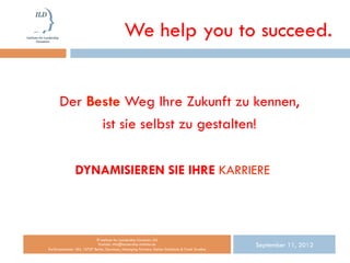 We help you to succeed.


      Der Beste Weg Ihre Zukunft zu kennen,
            ist sie selbst zu gestalten!

                DYNAMISIEREN SIE IHRE KARRIERE



                           © Institute for Leadership Dynamics UG
                            Kontakt: info@leadership-institute.de
Kurfürstendamm 184, 10707 Berlin, Germany; Managing Partners: Stefan Schönholz & Frank Strathus
                                                                                                  September 11, 2012
 