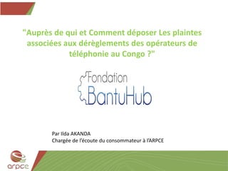 "Auprès de qui et Comment déposer Les plaintes
associées aux dérèglements des opérateurs de
téléphonie au Congo ?"
Par Ilda AKANDA
Chargée de l’écoute du consommateur à l’ARPCE
 