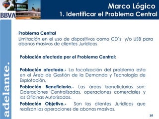 Marco Lógico   1. Identificar el Problema Central Problema Central Limitación en el uso de dispositivos como CD`s  y/o USB para abonos masivos de clientes Jurídicos Población afectada por el Problema Central: Población afectada.-  La focalización del problema esta en el Área de Gestión de la Demanda y Tecnología de Explotación. Población Beneficiaria.-  Las áreas beneficiarias son: Operaciones Centralizadas, operaciones comerciales y las Oficinas Autorizadas. Población Objetivo.-   Son los clientes Jurídicos que realizan las operaciones de abonos masivos. 