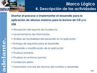 Marco Lógico   4. Descripción de las actividades Diseñar el proceso e implementar el desarrollo para la aplicación de abonos masivos para la lectura de CD y/o USB  Recepción del reporte de incidencia Levantamiento de información  Análisis de factibilidad del desarrollo en la aplicación Entrega de requisitos para el desarrollo Desarrollo o modificación de la aplicación Pruebas Unitarias Pruebas en entornos previos Instalación piloto Transmisión a la red de oficinas del cambio o desarrollo 
