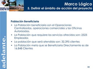 Marco Lógico 5. Definir el ámbito de acción del proyecto Población Beneficiaria La Población beneficiaria son el Operaciones Centralizadas, operaciones comerciales y las Oficinas Autorizadas. La Población que requiere los servicios ofrecidos son: 2523 Empleados La población que será atendida son: 32.395 clientes La Población meta que se Beneficiaria Directamente es de 16.848 Clientes 