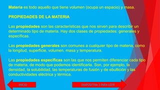INICIO
Materia es todo aquello que tiene volumen (ocupa un espacio) y masa.
PROPIEDADES DE LA MATERIA
Las propiedades son las características que nos sirven para describir un
determinado tipo de materia. Hay dos clases de propiedades: generales y
específicas.
Las propiedades generales son comunes a cualquier tipo de materia, como
la longitud, superficie, volumen, masa y temperatura.
Las propiedades específicas son las que nos permiten diferenciar cada tipo
de materia, de modo que podemos identificarla. Son, por ejemplo, la
densidad, la solubilidad, las temperaturas de fusión y de ebullición y las
conductividades eléctrica y térmica.
DIAPOSITIVA 3 PARA LEER
 