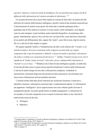 10
operativi. Tuttavia, si tratta di sistemi di intelligence che non garantiscono il giusto livelli di
diffusione delle informazioni nel contesto aziendale di riferimento.”.16
Un accenno doveroso deve essere fatto rispetto ai concetti di fonte dati e di analisi dei dati
utilizzati nel contesto della business intelligence, perché si tratta di due elementi essenziali per
il funzionamento di sistemi come questi. Per fonte dati si intende qualunque fonte e
qualunque tipo di file, tuttavia il concetto va esteso anche a fonti analogiche e non digitali,
come la carta stampate; si può includere anche materiale fotografico e di qualunque altro
genere. Naturalmente, spesso si ha a che fare con vari tipi di file, come data base relazionali,
di cui parlerò più diffusamente oltre, oppure file “piatti”, come file di testo, fogli di calcolo,
file csv e altri di cui dirò meglio in seguito.
Per quanto riguarda l’analisi e l’interpretazione dei dati è utile chiarire che “l’analisi «è un
metodo di studio e di ricerca consistente nello scomporre un tutto nelle sue singole
componenti allo scopo di esaminarle e definirle. L'azione di analisi è quel fatto o documento
che indica i risultati o le conclusioni di tale lavoro”.17
Inoltre, “l'analisi non può avere solo il
significato di "studio, esame accurato" e deve fare, invece, indispensabile riferimento al
"metodo" su cui si basa.”. 18
Ribadisco che il dato diventa intelligence quando, sin dalla fase
di raccolta del dato stesso si pensa ad una specifica finalità per l’utilizzo delle informazioni.
L’attività di analisi integra tra loro dati e informazioni complesse, svelandone le
interrelazioni, mostrando deduzioni che portano ad altre conclusioni, che diventano esse
stesse nuove informazioni utili per prendere decisioni.
L’analista inoltre individua alcuni indicatori per monitorare fenomeni o situazioni e
identifica, riassume e schematizza situazioni tipo o comportamenti ripetuti. Le informazioni
che apportano “intelligence” ad un organizzazione non sono soltanto quelle riservate al
management apicale, ma anche quelle dirette al middle management. Le dimensioni di
un’azienda e l’orizzonte temporale in cui si situano le decisioni fanno sì che l’attività di
analisi possa essere di due tipi:
 Strategica;
 Operativa.
16
Giuseppe Miceli, Fondamenti e tecniche di Business Intelligence, Dispensa corso Master di I Livello “Data
Analyst” Unicusano, Roma, 2017. Pagina 13.
17
Op. cit. Giuseppe Miceli, Fondamenti e tecniche di Business Intelligence, Dispensa corso Master di I Livello
“Data Analyst” Unicusano, Roma, 2017 pagina 14.
18
Op. cit. pagina 14.
 