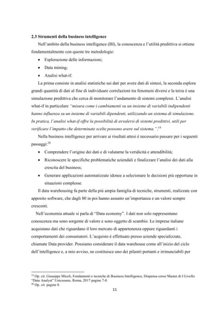 11
2.3 Strumenti della business intelligence
Nell’ambito della business intelligence (BI), la conoscenza e l’utilità predittiva si ottiene
fondamentalmente con queste tre metodologie:
 Esplorazione delle informazioni;
 Data mining;
 Analisi what-if.
La prima consiste in analisi statistiche sui dati per avere dati di sintesi, la seconda esplora
grandi quantità di dati al fine di individuare correlazioni tra fenomeni diversi e la terza è una
simulazione predittiva che cerca di monitorare l’andamento di sistemi complessi. L’analisi
what-if in particolare “misura come i cambiamenti su un insieme di variabili indipendenti
hanno influenza su un insieme di variabili dipendenti, utilizzando un sistema di simulazione.
In pratica, l’analisi what-if offre la possibilità di avvalersi di sistemi predittivi, utili per
verificare l’impatto che determinate scelte possono avere sul sistema.”.19
Nella business intelligence per arrivare ai risultati attesi è necessario passare per i seguenti
passaggi:20
 Comprendere l’origine dei dati e di valutarne la veridicità e attendibilità;
 Riconoscere le specifiche problematiche aziendali e finalizzare l’analisi dei dati alla
crescita del business;
 Generare applicazioni automatizzate idonee a selezionare le decisioni più opportune in
situazioni complesse.
Il data warehousing fa parte della più ampia famiglia di tecniche, strumenti, realizzate con
apposito software, che dagli 80 in poi hanno assunto un’importanza e un valore sempre
crescenti.
Nell’economia attuale si parla di “Data economy”. I dati non solo rappresentano
conoscenza ma sono sorgente di valore e sono oggetto di scambio. Le imprese italiane
acquistano dati che riguardano il loro mercato di appartenenza oppure riguardanti i
comportamenti dei consumatori. L’acquisto è effettuato presso aziende specializzate,
chiamate Data provider. Possiamo considerare il data warehouse come all’inizio del ciclo
dell’intelligence e, a mio avviso, ne costituisce uno dei pilastri portanti e irrinunciabili per
19
Op. cit. Giuseppe Miceli, Fondamenti e tecniche di Business Intelligence, Dispensa corso Master di I Livello
“Data Analyst” Unicusano, Roma, 2017 pagine 7-8.
20
Op. cit. pagine 8.
 