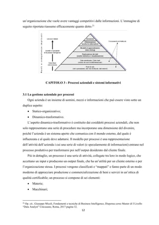 12
un’organizzazione che vuole avere vantaggi competitivi dalle informazioni. L’immagine di
seguito riportata riassume efficacemente quanto detto.21
CAPITOLO 3 - Processi aziendali e sistemi informativi
3.1 La gestione aziendale per processi
Ogni azienda è un insieme di uomini, mezzi e informazioni che può essere visto sotto un
duplice aspetto:
 Statico-organizzativo;
 Dinamico-trasformativo.
L’aspetto dinamico-trasformativo è costituito dai cosiddetti processi aziendali, che non
solo rappresentano una serie di procedure ma incorporano una dimensione del divenire,
poiché l’azienda è un sistema aperto che comunica con il mondo esterno, dal quale è
influenzata e al quale deve adattarsi. Il modello per processi è una rappresentazione
dell’attività dell’azienda i cui una serie di valori (e specularmente di informazioni) entrano nel
processo produttivo per trasformarsi poi nell’output desiderato dal cliente finale.
Più in dettaglio, un processo è una serie di attività, collegate tra loro in modo logico, che
accettano un input e producono un output finale, che ha un’utilità per un cliente esterno o per
l’organizzazione stessa. I processi vengono classificati e “mappati” e fanno parte di un modo
moderno di approcciare produzione e commercializzazione di beni e servizi in un’ottica di
qualità certificabile; un processo si compone di sei elementi:
 Materie;
 Macchinari;
21
Op. cit.. Giuseppe Miceli, Fondamenti e tecniche di Business Intelligence, Dispensa corso Master di I Livello
“Data Analyst” Unicusano, Roma, 2017 pagina 32.
 