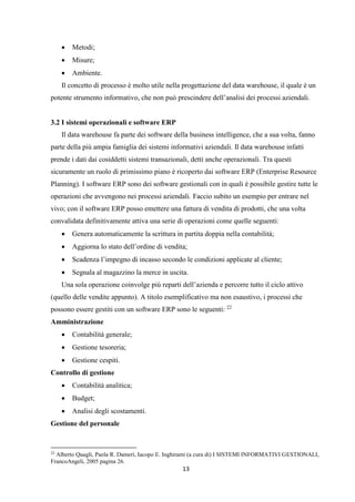 13
 Metodi;
 Misure;
 Ambiente.
Il concetto di processo è molto utile nella progettazione del data warehouse, il quale è un
potente strumento informativo, che non può prescindere dell’analisi dei processi aziendali.
3.2 I sistemi operazionali e software ERP
Il data warehouse fa parte dei software della business intelligence, che a sua volta, fanno
parte della più ampia famiglia dei sistemi informativi aziendali. Il data warehouse infatti
prende i dati dai cosiddetti sistemi transazionali, detti anche operazionali. Tra questi
sicuramente un ruolo di primissimo piano è ricoperto dai software ERP (Enterprise Resource
Planning). I software ERP sono dei software gestionali con in quali è possibile gestire tutte le
operazioni che avvengono nei processi aziendali. Faccio subito un esempio per entrare nel
vivo; con il software ERP posso emettere una fattura di vendita di prodotti, che una volta
convalidata definitivamente attiva una serie di operazioni come quelle seguenti:
 Genera automaticamente la scrittura in partita doppia nella contabilità;
 Aggiorna lo stato dell’ordine di vendita;
 Scadenza l’impegno di incasso secondo le condizioni applicate al cliente;
 Segnala al magazzino la merce in uscita.
Una sola operazione coinvolge più reparti dell’azienda e percorre tutto il ciclo attivo
(quello delle vendite appunto). A titolo esemplificativo ma non esaustivo, i processi che
possono essere gestiti con un software ERP sono le seguenti: 22
Amministrazione
 Contabilità generale;
 Gestione tesoreria;
 Gestione cespiti.
Controllo di gestione
 Contabilità analitica;
 Budget;
 Analisi degli scostamenti.
Gestione del personale
22
Alberto Quagli, Paola R. Dameri, Iacopo E. Inghirami (a cura di) I SISTEMI INFORMATIVI GESTIONALI,
FrancoAngeli, 2005 pagina 26.
 