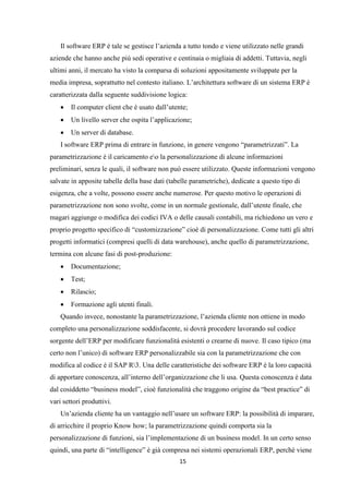 15
Il software ERP è tale se gestisce l’azienda a tutto tondo e viene utilizzato nelle grandi
aziende che hanno anche più sedi operative e centinaia o migliaia di addetti. Tuttavia, negli
ultimi anni, il mercato ha visto la comparsa di soluzioni appositamente sviluppate per la
media impresa, soprattutto nel contesto italiano. L’architettura software di un sistema ERP è
caratterizzata dalla seguente suddivisione logica:
 Il computer client che è usato dall’utente;
 Un livello server che ospita l’applicazione;
 Un server di database.
I software ERP prima di entrare in funzione, in genere vengono “parametrizzati”. La
parametrizzazione è il caricamento eo la personalizzazione di alcune informazioni
preliminari, senza le quali, il software non può essere utilizzato. Queste informazioni vengono
salvate in apposite tabelle della base dati (tabelle parametriche), dedicate a questo tipo di
esigenza, che a volte, possono essere anche numerose. Per questo motivo le operazioni di
parametrizzazione non sono svolte, come in un normale gestionale, dall’utente finale, che
magari aggiunge o modifica dei codici IVA o delle causali contabili, ma richiedono un vero e
proprio progetto specifico di “customizzazione” cioè di personalizzazione. Come tutti gli altri
progetti informatici (compresi quelli di data warehouse), anche quello di parametrizzazione,
termina con alcune fasi di post-produzione:
 Documentazione;
 Test;
 Rilascio;
 Formazione agli utenti finali.
Quando invece, nonostante la parametrizzazione, l’azienda cliente non ottiene in modo
completo una personalizzazione soddisfacente, si dovrà procedere lavorando sul codice
sorgente dell’ERP per modificare funzionalità esistenti o crearne di nuove. Il caso tipico (ma
certo non l’unico) di software ERP personalizzabile sia con la parametrizzazione che con
modifica al codice è il SAP R3. Una delle caratteristiche dei software ERP è la loro capacità
di apportare conoscenza, all’interno dell’organizzazione che li usa. Questa conoscenza è data
dal cosiddetto “business model”, cioè funzionalità che traggono origine da “best practice” di
vari settori produttivi.
Un’azienda cliente ha un vantaggio nell’usare un software ERP: la possibilità di imparare,
di arricchire il proprio Know how; la parametrizzazione quindi comporta sia la
personalizzazione di funzioni, sia l’implementazione di un business model. In un certo senso
quindi, una parte di “intelligence” è già compresa nei sistemi operazionali ERP, perché viene
 