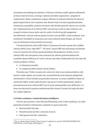 16
incorporata come tipologia di esperienza. Utilizzare un business model, apporta cambiamenti
ad alcuni modi di lavorare, costringe a ripensare procedure organizzative, spingendo al
miglioramento. Questi cambiamenti vengono affrontati in modo più efficiente all’interno di
grandi organizzazioni, dove le persone sono abituate di più a lavorare seguendo procedure
formalizzate e prestabilite, piuttosto che basate sulle abitudini personali. Questo non vuol dire
che l’implementazione di un software ERP, come del resto anche un data warehouse, non
comporti resistenze interne anche notevoli, anche a livello di top del management.
Inevitabilmente, soluzioni software potenti ed estese come gli ERP e il data warehouse, sono
accelleratori formidabili di conoscenza e per essere realizzati hanno bisogno, per forza di
cose, di cambiamenti anche profondi ma necessari.
Una particolarità dei sistemi ERP italiani è la presenza nel nostro mercato dei cosiddetti
software definiti come “light ERP”25
. All’estero i sistemi ERP sono stati pensati inizialmente
come un’estensione dei software gestionali dedicati alla produzione. In Italia, invece i
software ERP sono stati pensati come evoluzione dei software gestionali dedicati alla
contabilità. Questa differenza di visione è dovuta a due fattori fondamentali che sono tipici del
contesto produttivo italiano:
 Le dimensioni aziendali;
 La complessità della normativa fiscale italiana.
Nel primo caso, l’Italia è un paese che, come noto, basa la sua ossatura produttiva sulle
piccole e medie impresa, nel secondo caso, la peculiarità dei nostri numerosi adempimenti
amministrativi e fiscali richiede una particolare attenzione. La nostra contabilità è basata sul
sistema del reddito, mentre negli altri paesi vige spesso il sistema patrimoniale, quindi la
personalizzazione di un software ERP verso la nostra realtà potrebbe essere difficoltosa. La
stessa cosa dicasi per la gestione automatizzata delle ritenute d’acconto che negli altri paesi
non vengono applicate.
3.3 Il data warehouse e i sistemi di business intelligence
Come ho già accennato e come dirò più diffusamente avanti, il data warehouse è un modo
particolare di trattare le informazioni, soprattutto in queste macro-fasi:
 Selezione delle fonti dati;
 Normalizzazione dei dati e correzione di errori;
 Interrogazione dei dati e reportistica.
25
Op. cit. Alberto Quagli, Paola R. Dameri, Iacopo E. Inghirami (a cura di) I SISTEMI INFORMATIVI
GESTIONALI, FrancoAngeli, 2005 pagina 11.
 