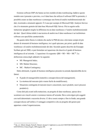 17
Esistono software ERP che hanno un loro modulo di data warehousing; laddove questo
modulo non è presente o previsto, e se il data base che utilizza il software ERP lo permette, è
possibile creare un data warehouse o comunque una forma di analisi multidimensionale dei
dati, ricorrendo a strumenti appositi. È il caso per esempio di Microsoft SQL Analysis Service
che è lo strumento gratuito del data base Microsoft SQL Server. Più in seguito nella
trattazione spiegherò meglio la differenza tra un data warehouse e l’analisi multidimensionale
dei dati. Quest’ultima infatti è una tecnica di analisi ma il data warehosue è un’architettura
software con specifiche caratteristiche.
Da quanto detto finora è evidente che anche le PMI devono e dovranno sempre di più
dotarsi di strumenti di business intelligence, tra i quali spiccano, per primi, quelli di data
warehouse e di analisi multidimensionale dei dati. Secondo quanto descritto da Giuseppe
Scribani già nel 2000, si può formulare un’equazione che descriva il grado di business
intelligence di un’azienda. L’equazione è la seguente: QBI = MI + MS + MC26
. La
definizione estesa degli addendi è la seguente:
 MI: Managerial Index;
 MS: Market Structure;
 MC: Market Contingency.
Detto altrimenti, il grado di business intelligence presente in azienda dipenderebbe da tre
fattori:
 Il grado di managerialità (maturità e consapevolezza del management);
 La struttura del mercato (più o meno facile da modellizzare);
 Situazione contingente di mercato (nuovi concorrenti, nuovi prodotti, nuovi processi
produttivi).
Come dirò più avanti nella trattazione, un progetto di data warehouse, spesso deve
scontrarsi con vincoli esterni e resistenze interne all’azienda. Deve coinvolgere più soggetti
con ruoli determinati e necessita diverse. Ci deve essere sempre e fino in fondo, una grande
consapevolezza sull’utilità e il vantaggio competitivo che un progetto del genere può
apportare a tutta l’organizzazione.
26
Op. cit. Alberto Quagli, Paola R. Dameri, Iacopo E. Inghirami (a cura di) I SISTEMI INFORMATIVI
GESTIONALI, FrancoAngeli, 2005 pagina 200.
 