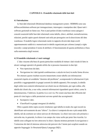 18
CAPITOLO 4 - Il modello relazionale delle basi dati
4.1 Introduzione
Le basi dati relazionali (Relational database management system - RDBMS) sono una
diffusa architettura software per immagazzinare, interrogare e manipolare dati. Quasi tutti i
software gestionali ne fanno uso. Non si può parlare di data warehouse senza spiegare i
concetti essenziali delle basi dati relazionali come tabelle, chiavi, attributi, normalizzazione,
relazioni, perché capire questi elementi sarà utile per proseguire con la descrizione del data
warehouse. Il modello logico relazionale mette in rapporto diversi dati dopo averli
opportunamente suddivisi e memorizzati in tabelle organizzate per colonne (campi) e righe
(record); i campi prendono il nome di attributi e il funzionamento di questa architettura si basa
sulla matematica degli insiemi.
4.2 Il modello relazionale e i suoi vantaggi
L’idea vincente alla base di questa particolare modalità di trattare i dati risiede di fatto in
alcuni vantaggi operativi di grande utilità che si possono riassumere in due tipi:
 Non ripetizione dei dati;
 Navigazione tra i dati (quindi combinazione e calcolo tra loro) in molte forme diverse.
Per ottenere questo risultato occorre innanzitutto creare tabelle con informazioni
essenziali rispetto al cosiddetto “dominio del problema”, scomponendo le informazioni il più
possibile e raggruppandole in gruppi coerenti (le tabelle appunto). Per esempio, la tabella
degli ordini non conterrà informazioni sui clienti ma un riferimento, per ogni ordine, alla
tabella dei clienti che, a sua volta, conterrà informazioni riguardanti questi ultimi, come la
denominazione, l’indirizzo, la partita iva e così via. Per creare una base dati efficiente dal
punto di vista logico e delle prestazioni servono quindi due accorgimenti:
 Scomporre i dati;
 Classificarli in gruppi omogenei (le tabelle).
Oltre a quanto detto sopra occorre strutturare ogni tabella in modo che ogni record sia
identificato univocamente da una “chiave”. La chiave è composta da uno o più campi della
tabella, tali da costituire un valore univoco di riferimento. Le chiavi non sono solo primarie e
univoche ma, in generale, la chiave è un campo che viene scelto per poter fare ricerche. Le
tabelle sono collegate tra loro attraverso le chiavi. Questa struttura permette la navigazione e
l’estrazione dei dati di interesse attraverso dei percorsi che l’utente può scegliere usando un
apposito linguaggio: lo Structured Query Language (SQL).
 