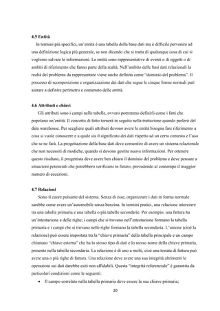 20
4.5 Entità
In termini più specifici, un’entità è una tabella della base dati ma è difficile pervenire ad
una definizione logica più generale, se non dicendo che si tratta di qualunque cosa di cui si
vogliono salvare le informazioni. Le entità sono rappresentative di eventi o di oggetti o di
ambiti di riferimento che fanno parte della realtà. Nell’ambito delle basi dati relazionali la
realtà del problema da rappresentare viene anche definita come “dominio del problema”. Il
processo di scomposizione e organizzazione dei dati che segue le cinque forme normali può
aiutare a definire perimetro e contenuto delle entità.
4.6 Attributi e chiavi
Gli attributi sono i campi nelle tabelle, ovvero potremmo definirli come i fatti che
popolano un’entità. Il concetto di fatto tornerà in seguito nella trattazione quando parlerò del
data warehouse. Per scegliere quali attributi devono avere le entità bisogna fare riferimento a
cosa si vuole conoscere e a quale sia il significato dei dati rispetto ad un certo contesto e l’uso
che se ne farà. La progettazione della base dati deve consentire di avere un sistema relazionale
che non necessiti di modiche, quando si devono gestire nuove informazioni. Per ottenere
questo risultato, il progettista deve avere ben chiaro il dominio del problema e deve pensare a
situazioni potenziali che potrebbero verificarsi in futuro, prevedendo al contempo il maggior
numero di eccezioni.
4.7 Relazioni
Sono il cuore pulsante del sistema. Senza di esse, organizzare i dati in forma normale
sarebbe come avere un’automobile senza benzina. In termini pratici, una relazione intercorre
tra una tabella primaria e una tabella o più tabelle secondarie. Per esempio, una fattura ha
un’intestazione e delle righe; i campi che si trovano nell’intestazione formano la tabella
primaria e i campi che si trovano nelle righe formano la tabella secondaria. L’unione (cioè la
relazione) può essere impostata tra la “chiave primaria” della tabella principale e un campo
chiamato “chiave esterna” che ha lo stesso tipo di dati e lo stesso nome della chiave primaria,
presente nella tabella secondaria. La relazione è di uno a molti, cioè una testata di fattura può
avere una o più righe di fattura. Una relazione deve avere una sua integrità altrimenti le
operazioni sui dati darebbe esiti non affidabili. Questa “integrità referenziale” è garantita da
particolari condizioni come le seguenti:
 Il campo correlato nella tabella primaria deve essere la sua chiave primaria;
 