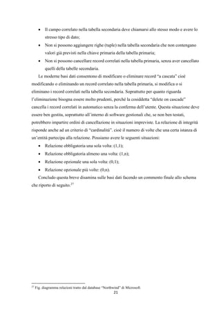 21
 Il campo correlato nella tabella secondaria deve chiamarsi allo stesso modo e avere lo
stresso tipo di dato;
 Non si possono aggiungere righe (tuple) nella tabella secondaria che non contengano
valori già previsti nella chiave primaria della tabella primaria;
 Non si possono cancellare record correlati nella tabella primaria, senza aver cancellato
quelli della tabelle secondaria.
Le moderne basi dati consentono di modificare o eliminare record “a cascata” cioè
modificando o eliminando un record correlato nella tabella primaria, si modifica o si
eliminano i record correlati nella tabella secondaria. Soprattutto per quanto riguarda
l’eliminazione bisogna essere molto prudenti, perché la cosiddetta “delete on cascade”
cancella i record correlati in automatico senza la conferma dell’utente. Questa situazione deve
essere ben gestita, soprattutto all’interno di software gestionali che, se non ben testati,
potrebbero impartire ordini di cancellazione in situazioni impreviste. La relazione di integrità
risponde anche ad un criterio di “cardinalità”. cioè il numero di volte che una certa istanza di
un’entità partecipa alla relazione. Possiamo avere le seguenti situazioni:
 Relazione obbligatoria una sola volta: (1,1);
 Relazione obbligatoria almeno una volta: (1,n);
 Relazione opzionale una sola volta: (0,1);
 Relazione opzionale più volte: (0,n).
Concludo questa breve disamina sulle basi dati facendo un commento finale allo schema
che riporto di seguito.27
27
Fig. diagramma relazioni tratto dal database “Northwind” di Microsoft.
 