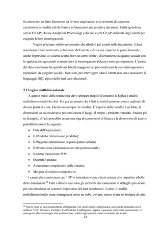 23
fa conoscere un fatto-fenomeno da diverse angolazioni e ci permette di scoprirne
caratteristiche inedite tali da fornire informazioni per prendere decisioni. Esiste quindi un
server OLAP (Online Analytical Processing) e diversi client OLAP utilizzati dagli utenti per
eseguire le loro interrogazioni.
Voglio precisare subito un concetto che ribadirò più avanti nella trattazione: il data
warehouse viene realizzato in funzione dell’utente e della sua capacità di porre domande,
anche impreviste, al sistema (certo entro un certo limite), diversamente da quanto accade con
le applicazioni gestionali comuni dove le interrogazioni (Query) sono già impostate. L’utente
del data warehouse ha quindi una libertà maggiore nel personalizzare le sue interrogazioni e
operazioni da eseguire sui dati. Non solo, per interrogare i dati l’utente non deve conoscere il
linguaggio SQL tipico delle basi dati relazionali.
5.2 Logica multidimensionale
A questo punto della trattazione devo spiegare meglio il concetto di logica e analisi
multidimensionale dei dati. Ho già accennato che i fatti aziendali possono essere esplorati da
diversi punti di vista. Faccio un esempio: le vendite. L’importo delle vendite è un fatto, le
dimensioni da cui osservarlo possono essere il luogo, il tempo, i prodotto venduto. Ancora più
in dettaglio, il fatto potrebbe essere una riga di scontrino o di fattura e le dimensioni di analisi
potrebbero essere le seguenti:
 Data dell’operazione;
 IDProdotto (dimensione prodotto);
 IDNegozio (dimensione negozio-punto vednita)
 IDPromozione (dimensione attività promozionale);
 Numero transazione POS;
 Quantità venduta;
 Ammontare complessivo della vendita;
 Margine di ricarico complessivo.
I campi che cominciano con “ID” si intendono come chiavi esterne alle rispettive tabelle
delle dimensioni.28
Fatti e dimensioni sono gli elementi che esaminerò in dettaglio più avanti,
per ora introduco un concetto importante del data warehouse: il cubo. L’analisi
multidimensionale viene immaginata come un cubo, ovvero, spesso come un insieme di cubi,
28
Non si tratta di una nomenclatura obbligatoria. Gli stessi campi, nella pratica, sono anche nominati con il
suffisso "Cod" (Codice). Esempio: CodProdotto, CodNegozio, oppure si possono usare altre convenzioni. Ci
sono poi le chiavi surrogate che sostituiscono i codici operazionali come verrà detto più avanti.
 