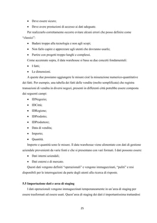 25
 Deve essere sicuro;
 Deve avere prestazioni di accesso ai dati adeguate.
Per realizzarlo correttamente occorre evitare alcuni errori che posso definire come
“classici”:
 Badare troppo alla tecnologia e non agli scopi;
 Non farlo capire e apprezzare agli utenti che dovranno usarlo;
 Partire con progetti troppo lunghi e complessi.
Come accennato sopra, il data warehouse si basa su due concetti fondamentali:
 I fatti;
 Le dimensioni.
A queste due possiamo aggiungere le misure cioè la misurazione numerico-quantitative
dei fatti. Per esempio, una tabella dei fatti delle vendite (molto semplificata) che registra
transazioni di vendita in diversi negozi, presenti in differenti città potrebbe essere composta
dai seguenti campi:
 IDNegozio;
 IDCittà;
 IDRegione;
 IDProdotto;
 IDProduttore;
 Data di vendita;
 Importo;
 Quantità.
Importo e quantità sono le misure. Il data warehosue viene alimentato con dati di gestione
aziendale provenienti da varie fonti e che si presentano con vari formati. I dati possono essere:
 Dati interni aziendali;
 Dati esterni e di mercato.
Questi dati vengono definiti “operazionali” e vengono immagazzinati, “puliti” e resi
disponibili per le interrogazioni da parte degli utenti alla ricerca di risposte.
5.5 Importazione dati e area di staging
I dati operazionali vengono immagazzinati temporaneamente in un’area di staging per
essere trasformati ed essere usati. Quest’area di staging dei dati è importantissima trattandosi
 