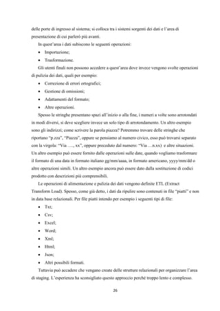 26
delle porte di ingresso al sistema; si colloca tra i sistemi sorgenti dei dati e l’area di
presentazione di cui parlerò più avanti.
In quest’area i dati subiscono le seguenti operazioni:
 Importazione;
 Trasformazione.
Gli utenti finali non possono accedere a quest’area dove invece vengono svolte operazioni
di pulizia dei dati, quali per esempio:
 Correzione di errori ortografici;
 Gestione di omissioni;
 Adattamenti del formato;
 Altre operazioni.
Spesso le stringhe presentano spazi all’inizio o alla fine, i numeri a volte sono arrotondati
in modi diversi, si deve scegliere invece un solo tipo di arrotondamento. Un altro esempio
sono gli indirizzi; come scrivere la parola piazza? Potremmo trovare delle stringhe che
riportano “p.zza”, “Piazza”, oppure se pensiamo al numero civico, esso può trovarsi separato
con la virgola: “Via …., xx”, oppure preceduto dal numero: “Via …n.xx) e altre situazioni.
Un altro esempio può essere fornito dalle operazioni sulle date, quando vogliamo trasformare
il formato di una data in formato italiano gg/mm/aaaa, in formato americano, yyyy/mm/dd o
altre operazioni simili. Un altro esempio ancora può essere dato dalla sostituzione di codici
prodotto con descrizioni più comprensibili.
Le operazioni di alimentazione e pulizia dei dati vengono definite ETL (Extract
Transform Load). Spesso, come già detto, i dati da ripulire sono contenuti in file “piatti” e non
in data base relazionali. Per file piatti intendo per esempio i seguenti tipi di file:
 Txt;
 Csv;
 Excel;
 Word;
 Xml;
 Html;
 Json;
 Altri possibili formati.
Tuttavia può accadere che vengano create delle strutture relazionali per organizzare l’area
di staging. L’esperienza ha sconsigliato questo approccio perché troppo lento e complesso.
 