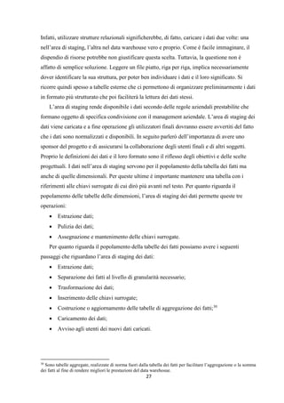 27
Infatti, utilizzare strutture relazionali significherebbe, di fatto, caricare i dati due volte: una
nell’area di staging, l’altra nel data warehouse vero e proprio. Come è facile immaginare, il
dispendio di risorse potrebbe non giustificare questa scelta. Tuttavia, la questione non è
affatto di semplice soluzione. Leggere un file piatto, riga per riga, implica necessariamente
dover identificare la sua struttura, per poter ben individuare i dati e il loro significato. Si
ricorre quindi spesso a tabelle esterne che ci permettono di organizzare preliminarmente i dati
in formato più strutturato che poi faciliterà la lettura dei dati stessi.
L’area di staging rende disponibile i dati secondo delle regole aziendali prestabilite che
formano oggetto di specifica condivisione con il management aziendale. L’area di staging dei
dati viene caricata e a fine operazione gli utilizzatori finali dovranno essere avvertiti del fatto
che i dati sono normalizzati e disponibili. In seguito parlerò dell’importanza di avere uno
sponsor del progetto e di assicurarsi la collaborazione degli utenti finali e di altri soggetti.
Proprio le definizioni dei dati e il loro formato sono il riflesso degli obiettivi e delle scelte
progettuali. I dati nell’area di staging servono per il popolamento della tabella dei fatti ma
anche di quelle dimensionali. Per queste ultime è importante mantenere una tabella con i
riferimenti alle chiavi surrogate di cui dirò più avanti nel testo. Per quanto riguarda il
popolamento delle tabelle delle dimensioni, l’area di staging dei dati permette queste tre
operazioni:
 Estrazione dati;
 Pulizia dei dati;
 Assegnazione e mantenimento delle chiavi surrogate.
Per quanto riguarda il popolamento della tabelle dei fatti possiamo avere i seguenti
passaggi che riguardano l’area di staging dei dati:
 Estrazione dati;
 Separazione dei fatti al livello di granularità necessario;
 Trasformazione dei dati;
 Inserimento delle chiavi surrogate;
 Costruzione o aggiornamento delle tabelle di aggregazione dei fatti;30
 Caricamento dei dati;
 Avviso agli utenti dei nuovi dati caricati.
30
Sono tabelle aggregate, realizzate di norma fuori dalla tabella dei fatti per facilitare l’aggregazione o la somma
dei fatti al fine di rendere migliori le prestazioni del data warehosue.
 