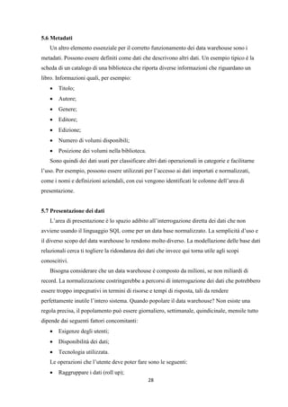 28
5.6 Metadati
Un altro elemento essenziale per il corretto funzionamento dei data warehouse sono i
metadati. Possono essere definiti come dati che descrivono altri dati. Un esempio tipico è la
scheda di un catalogo di una biblioteca che riporta diverse informazioni che riguardano un
libro. Informazioni quali, per esempio:
 Titolo;
 Autore;
 Genere;
 Editore;
 Edizione;
 Numero di volumi disponibili;
 Posizione dei volumi nella biblioteca.
Sono quindi dei dati usati per classificare altri dati operazionali in categorie e facilitarne
l’uso. Per esempio, possono essere utilizzati per l’accesso ai dati importati e normalizzati,
come i nomi e definizioni aziendali, con cui vengono identificati le colonne dell’area di
presentazione.
5.7 Presentazione dei dati
L’area di presentazione è lo spazio adibito all’interrogazione diretta dei dati che non
avviene usando il linguaggio SQL come per un data base normalizzato. La semplicità d’uso e
il diverso scopo del data warehouse lo rendono molto diverso. La modellazione delle base dati
relazionali cerca ti togliere la ridondanza dei dati che invece qui torna utile agli scopi
conoscitivi.
Bisogna considerare che un data warehouse è composto da milioni, se non miliardi di
record. La normalizzazione costringerebbe a percorsi di interrogazione dei dati che potrebbero
essere troppo impegnativi in termini di risorse e tempi di risposta, tali da rendere
perfettamente inutile l’intero sistema. Quando popolare il data warehouse? Non esiste una
regola precisa, il popolamento può essere giornaliero, settimanale, quindicinale, mensile tutto
dipende dai seguenti fattori concomitanti:
 Esigenze degli utenti;
 Disponibilità dei dati;
 Tecnologia utilizzata.
Le operazioni che l’utente deve poter fare sono le seguenti:
 Raggruppare i dati (roll up);
 