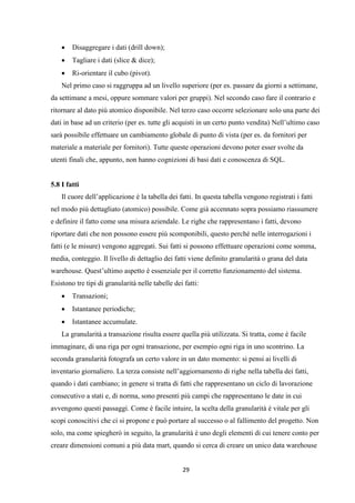 29
 Disaggregare i dati (drill down);
 Tagliare i dati (slice & dice);
 Ri-orientare il cubo (pivot).
Nel primo caso si raggruppa ad un livello superiore (per es. passare da giorni a settimane,
da settimane a mesi, oppure sommare valori per gruppi). Nel secondo caso fare il contrario e
ritornare al dato più atomico disponibile. Nel terzo caso occorre selezionare solo una parte dei
dati in base ad un criterio (per es. tutte gli acquisti in un certo punto vendita) Nell’ultimo caso
sarà possibile effettuare un cambiamento globale di punto di vista (per es. da fornitori per
materiale a materiale per fornitori). Tutte queste operazioni devono poter esser svolte da
utenti finali che, appunto, non hanno cognizioni di basi dati e conoscenza di SQL.
5.8 I fatti
Il cuore dell’applicazione è la tabella dei fatti. In questa tabella vengono registrati i fatti
nel modo più dettagliato (atomico) possibile. Come già accennato sopra possiamo riassumere
e definire il fatto come una misura aziendale. Le righe che rappresentano i fatti, devono
riportare dati che non possono essere più scomponibili, questo perché nelle interrogazioni i
fatti (e le misure) vengono aggregati. Sui fatti si possono effettuare operazioni come somma,
media, conteggio. Il livello di dettaglio dei fatti viene definito granularità o grana del data
warehouse. Quest’ultimo aspetto è essenziale per il corretto funzionamento del sistema.
Esistono tre tipi di granularità nelle tabelle dei fatti:
 Transazioni;
 Istantanee periodiche;
 Istantanee accumulate.
La granularità a transazione risulta essere quella più utilizzata. Si tratta, come è facile
immaginare, di una riga per ogni transazione, per esempio ogni riga in uno scontrino. La
seconda granularità fotografa un certo valore in un dato momento: si pensi ai livelli di
inventario giornaliero. La terza consiste nell’aggiornamento di righe nella tabella dei fatti,
quando i dati cambiano; in genere si tratta di fatti che rappresentano un ciclo di lavorazione
consecutivo a stati e, di norma, sono presenti più campi che rappresentano le date in cui
avvengono questi passaggi. Come è facile intuire, la scelta della granularità è vitale per gli
scopi conoscitivi che ci si propone e può portare al successo o al fallimento del progetto. Non
solo, ma come spiegherò in seguito, la granularità è uno degli elementi di cui tenere conto per
creare dimensioni comuni a più data mart, quando si cerca di creare un unico data warehouse
 