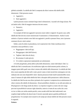 30
globale aziendale. La tabella dei fatti è composta da chiavi esterne alle tabelle delle
dimensioni. I fatti possono essere:
 Aggiuntivi;
 Semi aggiuntivi.
I primi possono essere sommati lungo tutte le dimensioni, i secondi solo lungo alcune. Per
un’analisi utile i fatti di maggior interesse devono essere:
 Numerici;
 Aggiuntivi.
Un esempio di fatti non aggiuntivi possono essere indici e rapporti. In questo caso, nella
tabella dei fatti devono essere memorizzati il numeratore e il denominatore. Anche il costo
unitario o il prezzo unitario sono fatti non aggiuntivi, perché a pensarci bene, non si possono
sommare diversi valori unitari.
Infatti, come ho detto in precedenza, tra le operazioni che il data warehouse deve
consentire senza problemi ci sono:
 Raggruppare i dati (roll up);
 Disaggregare i dati (drill down);
 Tagliare i dati (slice & dice);
 Ri-orientare il cubo (pivot);
 E le relative operazioni matematiche sui sottoinsiemi.
A livello progettuale, prima della scelta delle dimensioni, vanno individuati i fatti. La
tabella dei fatti è normalizzata e ha moltissime righe ma relativamente poche colonne, la
maggior parte delle quali sono chiavi esterne alle tabelle delle dimensioni. La tabella dei fatti
deve essere popolata da fatti utili e reali, perciò vanno evitati record che contengono zeri che
indicano che non sono disponibili valori. Questa presenza di dati inutili aumenterebbe senza
senso il numero di righe della tabella dei fatti a discapito delle prestazioni e della chiarezza.
La tabella dei fatti ha una sua chiave primaria che in genere è composta da un sottoinsieme di
chiavi esterne alle tabelle di dimensione. Alcuni potrebbero chiedersi se sia utile prevedere un
ID progressivo che funga anche da chiave. La risposta è negativa a meno che non venga
prevista la possibilità di caricare righe identiche, tuttavia si tratta di una scelta che a mio
avviso va fatta con molta cautela perché, come accade nelle basi dati tradizionali, non
scegliere degli attributi che descrivano il record, nasconde spesso qualche problema di
progettazione. Un esempio (non esaustivo) di campi per alcune tabelle dei fatti possono essere
le seguenti.
Fattura
 