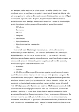 34
qui però sorge il solto problema che affligge sempre i progettisti di basi di dati e di data
warehosue: trovare un equilibrio tra prestazioni e complessità di navigazione. Ricordo infatti
che la navigazione tra i dati di un data warehouse viene fatta da utenti che non sono obbligati
a conoscere la logica relazionale. In genere, disegnare uno snowflake schema rende
necessario creare molte tabelle per normalizzare le dimensioni. Facendo un ultimo esempio
con la dimensione di prodotto, essa potrebbe accogliere le seguenti informazioni:
 IDProdotto;
 Descrizione;
 IDMarca;
 IDReparto;
 IDProduttore;
 Tipo di imballaggio;
 Tipo di conservazione in magazzino;
 Altre.
Come si vede anche dalle immagini precedenti, in uno schema a fiocco di neve
normalizzato, gli attributi diventano a loro volta delle chiavi esterne verso tabelle legate,
magari a loro volta, con altre tabelle in forma normale. La marca potrebbe essere una
dimensione a sé, collegata a sua volta con una dimensione categoria, collegata ancora con una
dimensione di reparto. In ultima analisi, come visto parlando delle basi dati relazionali,
normalizzare significa fondamentalmente due cose:
 Scomporre;
 Collegare.
Al di là dello snowflake schema, della minore o maggiore normalizzazione, in genere,
quante dimensioni servono per creare un data warehouse utile? Quando ci accorgiamo che
stiamo procedendo in modo giusto? Dipende dagli scopi, ma generalmente una quindicina di
dimensioni sono sufficienti per attraversare i processi aziendali principali. Tuttavia, non è la
numerosità in sé un indice di buona progettazione; occorre esaminare la cosa dal punto di
vista dell’indipendenza delle relazioni, o se si preferisce, della loro autoconsistenza. In fondo
stiamo parlando di tabelle e proprio come visto per le basi dati relazionali, il dominio del
problema è quello che va trovato prima di individuare le tabelle utili e mentre si stanno
progettando i loro attributi. Quando un progettista si ritrova con un numero di dimensioni che
sembrano eccessive, questo è la spia che le dimensioni create non siano completamente
indipendenti le une dalle altre. In questo caso si devono mettere insieme più dimensioni in una
sola. Per capire se la numerosità è eccessiva bisogna chiedersi se dimensioni apparentemente
 
