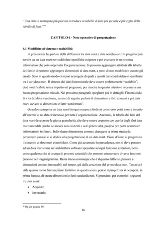 36
“Una chiave surrogata più piccola si traduce in tabelle di fatti più piccole e più righe della
tabella di fatti.”36
CAPITOLO 6 - Note operative di progettazione
6.1 Modifiche al sistema e scalabilità
In precedenza ho parlato della differenza tra data mart e data warehosue. Un progetto può
partire da un data mart per soddisfare specifiche esigenze e poi evolvere in un sistema
informativo che coinvolge tutta l’organizzazione. Si possono aggiungere attributi alla tabelle
dei fatti e si possono aggiungere dimensioni al data mart, a patto di non modificare quanto già
creato. Solo in questo modo ci si può accorgere di quali e quanti dati condividere e scambiare
tra i vari data mart. Il sistema dei dati dimensionale deve essere perfettamente “scalabile”,
cioè modificabile senza impatto sul pregresso; per riuscire in questo intento è necessaria una
buona progettazione iniziale. Nel prossimo paragrafo spiegherò più in dettaglio l’intero ciclo
di vita del data warehosue, mentre di seguito parlerò di dimensioni e fatti comuni a più data
mart, ovvero di dimensioni e fatti “conformati”.
Quando si progetta un data mart bisogna sempre chiedersi come esso potrà essere inserito
all’interno di un data warehouse per tutta l’organizzazione. Anzitutto, la tabella dei fatti del
data mart deve avere la giusta granularità, che deve essere coerente con quella degli altri data
mart aziendali (anche se ancora non esistenti e solo potenziali), proprio per poter scambiare
informazioni in futuro. Individuare dimensione comuni, dunque è la prima strada da
percorrere quando ci si dedica alla progettazione di un data mart. Viene d’aiuto al progettista
il concetto di data mart consolidato. Come già accennato in precedenza, non si deve pensare
ad un data mart come un’architettura software speculare ad ogni funzione aziendale, bensì
come qualcosa che si occupa di processi aziendali che possono attraversare diverse funzioni
previste nell’organigramma. Resta inteso comunque che è alquanto difficile, pensare a
dimensioni comuni immutabili nel tempo, già dalla creazione del primo data mart. Tuttavia è
utile quanto meno fare un primo tentativo in questo senso, perciò il progettista si occuperà, in
prima battuta, di creare dimensioni e fatti standardizzati. Si prendano per esempio i seguenti
tre data mart:
 Acquisti;
 Inventario;
36
Op cit. pagina 60.
 