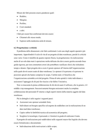 38
Misure dei fatti possono essere grandezze quali:
 Reddito;
 Margine;
 Profitto;
 Costi standard.
 e altri.
I fatti per essere ben conformati devono essere:
 Chiamati allo stesso modo;
 Espressi nella medesima unità di misura.
6.2 Progettazione e criticità
Il problema delle dimensioni e dei fatti conformati è solo uno degli aspetti operativi più
importante. Approfondirò il ciclo di vita di un progetto di data warehouse, perché le criticità
sono varie. Come è intuibile da quanto esposto finora, la progettazione e la realizzazione
anche di un solo data mart è operazione molto delicata che deve essere gestita secondo linee
guida rigorose, per non commettere errori che potrebbero vanificare sforzi che richiedono
tempo e denaro. Ogni progetto deve avere il giusto sponsor all’interno dell’organizzazione
nella quale dovrà essere usato di data warehosue. Lo sponsor è la persona o le persone in
posizioni apicali che hanno compreso lo scopo, l’utilità reale e il beneficio che
l’organizzazione aziendale avrà dal progetto. Prima di tutto quindi è vitale individuare e
assicurarsi l’appoggio di chi può far riuscire o far fallire l’iniziativa.
Non va trascurata la piena collaborazione di chi dovrà usare il software, che in genere, è il
middle e top management. Successivamente bisogna assicurarsi anche la completa
collaborazione del personale IT interno e degli esperti interni della materia oggetto del data
warehouse.
Più in dettaglio è utile seguire i seguenti passi:
 Assicurarsi uno sponsor aziendale forte;
 Individuare un bisogno specifico ed urgente da soddisfare con la realizzazione di un
data martdata warehosue;
 Capire subito la fattibilità tecnica ed economica del progetto;
 Scegliere le tecnologie, il personale e i fornitori in grado di realizzare il tutto.
Il progetto di realizzazione può suddividersi nelle seguenti macro-fasi logiche che devono
essere formalizzate e documentate:
 Individuazione delle motivazioni e dello scopo;
 