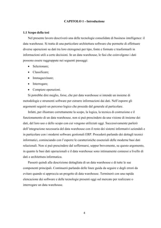 4
CAPITOLO 1 - Introduzione
1.1 Scopo della tesi
Nel presente lavoro descriverò una delle tecnologie consolidate di business intelligence: il
data warehouse. Si tratta di una particolare architettura software che permette di effettuare
diverse operazioni su dati tra loro eterogenei per tipo, fonte e formato e trasformarli in
informazioni utili a certe decisioni. In un data warehouse, le fasi che coinvolgono i dati
possono essere raggruppate nei seguenti passaggi:
 Selezionare;
 Classificare;
 Immagazzinare;
 Interrogare;
 Compiere operazioni.
Si potrebbe dire meglio, forse, che per data warehouse si intende un insieme di
metodologie e strumenti software per estrarre informazioni dai dati. Nell’esporre gli
argomenti seguirò un percorso logico che procede dal generale al particolare.
Infatti, per illustrare correttamente la scopo, la logica, la tecnica di costruzione e il
funzionamento di un data warehouse, non si può prescindere da una visione di insieme dei
dati, del loro uso e dello scopo con cui vengono utilizzati oggi. Successivamente parlerò
dell’integrazione necessaria del data warehouse con il resto dei sistemi informativi aziendali e
in particolare con i moderni software gestionali ERP. Procederò parlando dei dettagli tecnici
informatici, cominciando con l’esporre le caratteristiche essenziali delle moderne basi dati
relazionali. Non si può prescindere dal soffermarsi, seppur brevemente, su questo argomento,
in quanto le basi dati operazionali e il data warehosue sono intimamente connessi a livello di
dati e architettura informatica.
Passerò quindi alla descrizione dettagliata di un data warehouse e di tutte le sue
componenti principali. Continuerò parlando delle linee guida da seguire e degli errori da
evitare quando si approccia un progetto di data warehouse. Terminerò con una rapida
elencazione dei software e delle tecnologie presenti oggi sul mercato per realizzare o
interrogare un data warehouse.
 
