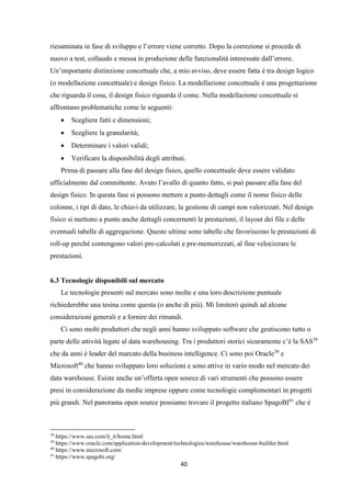 40
riesaminata in fase di sviluppo e l’errore viene corretto. Dopo la correzione si procede di
nuovo a test, collaudo e messa in produzione delle funzionalità interessate dall’errore.
Un’importante distinzione concettuale che, a mio avviso, deve essere fatta è tra design logico
(o modellazione concettuale) e design fisico. La modellazione concettuale è una progettazione
che riguarda il cosa, il design fisico riguarda il come. Nella modellazione concettuale si
affrontano problematiche come le seguenti:
 Scegliere fatti e dimensioni;
 Scegliere la granularità;
 Determinare i valori validi;
 Verificare la disponibilità degli attributi.
Prima di passare alla fase del design fisico, quello concettuale deve essere validato
ufficialmente dal committente. Avuto l’avallo di quanto fatto, si può passare alla fase del
design fisico. In questa fase si possono mettere a punto dettagli come il nome fisico delle
colonne, i tipi di dato, le chiavi da utilizzare, la gestione di campi non valorizzati. Nel design
fisico si mettono a punto anche dettagli concernenti le prestazioni, il layout dei file e delle
eventuali tabelle di aggregazione. Queste ultime sono tabelle che favoriscono le prestazioni di
roll-up perché contengono valori pre-calcolati e pre-memorizzati, al fine velocizzare le
prestazioni.
6.3 Tecnologie disponibili sul mercato
Le tecnologie presenti sul mercato sono molte e una loro descrizione puntuale
richiederebbe una tesina come questa (o anche di più). Mi limiterò quindi ad alcune
considerazioni generali e a fornire dei rimandi.
Ci sono molti produttori che negli anni hanno sviluppato software che gestiscono tutto o
parte delle attività legate al data warehousing. Tra i produttori storici sicuramente c’è la SAS38
che da anni è leader del marcato della business intelligence. Ci sono poi Oracle39
e
Microsoft40
che hanno sviluppato loro soluzioni e sono attive in vario modo nel mercato dei
data warehouse. Esiste anche un’offerta open source di vari strumenti che possono essere
presi in considerazione da medie imprese oppure come tecnologie complementari in progetti
più grandi. Nel panorama open source possiamo trovare il progetto italiano SpagoBI41
che è
38
https://www.sas.com/it_it/home.html
39
https://www.oracle.com/application-development/technologies/warehouse/warehouse-builder.html
40
https://www.microsoft.com/
41
https://www.spagobi.org/
 