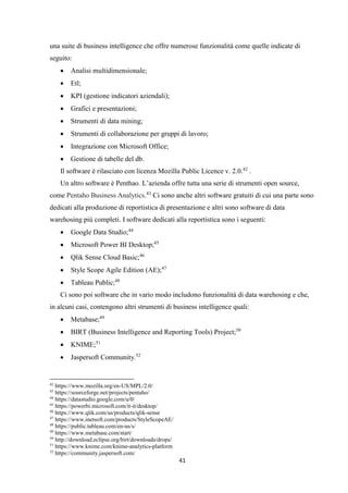 41
una suite di business intelligence che offre numerose funzionalità come quelle indicate di
seguito:
 Analisi multidimensionale;
 Etl;
 KPI (gestione indicatori aziendali);
 Grafici e presentazioni;
 Strumenti di data mining;
 Strumenti di collaborazione per gruppi di lavoro;
 Integrazione con Microsoft Office;
 Gestione di tabelle del db.
Il software è rilasciato con licenza Mozilla Public Licence v. 2.0.42
.
Un altro software è Penthao. L’azienda offre tutta una serie di strumenti open source,
come Pentaho Business Analytics.43
Ci sono anche altri software gratuiti di cui una parte sono
dedicati alla produzione di reportistica di presentazione e altri sono software di data
warehosing più completi. I software dedicati alla reportistica sono i seguenti:
 Google Data Studio;44
 Microsoft Power BI Desktop;45
 Qlik Sense Cloud Basic;46
 Style Scope Agile Edition (AE);47
 Tableau Public;48
Ci sono poi software che in vario modo includono funzionalità di data warehosing e che,
in alcuni casi, contengono altri strumenti di business intelligence quali:
 Metabase;49
 BIRT (Business Intelligence and Reporting Tools) Project;50
 KNIME;51
 Jaspersoft Community.52
42
https://www.mozilla.org/en-US/MPL/2.0/
43
https://sourceforge.net/projects/pentaho/
44
https://datastudio.google.com/u/0/
45
https://powerbi.microsoft.com/it-it/desktop/
46
https://www.qlik.com/us/products/qlik-sense
47
https://www.inetsoft.com/products/StyleScopeAE/
48
https://public.tableau.com/en-us/s/
49
https://www.metabase.com/start/
50
http://download.eclipse.org/birt/downloads/drops/
51
https://www.knime.com/knime-analytics-platform
52
https://community.jaspersoft.com/
 
