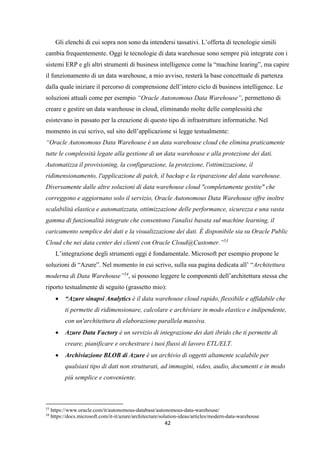 42
Gli elenchi di cui sopra non sono da intendersi tassativi. L’offerta di tecnologie simili
cambia frequentemente. Oggi le tecnologie di data warehosue sono sempre più integrate con i
sistemi ERP e gli altri strumenti di business intelligence come la “machine learing”, ma capire
il funzionamento di un data warehouse, a mio avviso, resterà la base concettuale di partenza
dalla quale iniziare il percorso di comprensione dell’intero ciclo di business intelligence. Le
soluzioni attuali come per esempio “Oracle Autonomous Data Warehouse”, permettono di
creare e gestire un data warehouse in cloud, eliminando molte delle complessità che
esistevano in passato per la creazione di questo tipo di infrastrutture informatiche. Nel
momento in cui scrivo, sul sito dell’applicazione si legge testualmente:
“Oracle Autonomous Data Warehouse è un data warehouse cloud che elimina praticamente
tutte le complessità legate alla gestione di un data warehouse e alla protezione dei dati.
Automatizza il provisioning, la configurazione, la protezione, l'ottimizzazione, il
ridimensionamento, l'applicazione di patch, il backup e la riparazione del data warehouse.
Diversamente dalle altre soluzioni di data warehouse cloud "completamente gestite" che
correggono e aggiornano solo il servizio, Oracle Autonomous Data Warehouse offre inoltre
scalabilità elastica e automatizzata, ottimizzazione delle performance, sicurezza e una vasta
gamma di funzionalità integrate che consentono l'analisi basata sul machine learning, il
caricamento semplice dei dati e la visualizzazione dei dati. È disponibile sia su Oracle Public
Cloud che nei data center dei clienti con Oracle Cloud@Customer.”53
L’integrazione degli strumenti oggi è fondamentale. Microsoft per esempio propone le
soluzioni di “Azure”. Nel momento in cui scrivo, sulla sua pagina dedicata all’ “Architettura
moderna di Data Warehouse”54
, si possono leggere le componenti dell’architettura stessa che
riporto testualmente di seguito (grassetto mio):
 “Azure sinapsi Analytics è il data warehouse cloud rapido, flessibile e affidabile che
ti permette di ridimensionare, calcolare e archiviare in modo elastico e indipendente,
con un'architettura di elaborazione parallela massiva.
 Azure Data Factory è un servizio di integrazione dei dati ibrido che ti permette di
creare, pianificare e orchestrare i tuoi flussi di lavoro ETL/ELT.
 Archiviazione BLOB di Azure è un archivio di oggetti altamente scalabile per
qualsiasi tipo di dati non strutturati, ad immagini, video, audio, documenti e in modo
più semplice e conveniente.
53
https://www.oracle.com/it/autonomous-database/autonomous-data-warehouse/
54
https://docs.microsoft.com/it-it/azure/architecture/solution-ideas/articles/modern-data-warehouse
 
