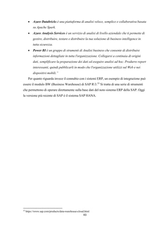 43
 Azure Databricks è una piattaforma di analisi veloce, semplice e collaborativa basata
su Apache Spark.
 Azure Analysis Services è un servizio di analisi di livello aziendale che ti permette di
gestire, distribuire, testare e distribuire la tua soluzione di business intelligence in
tutta sicurezza.
 Power BI è un gruppo di strumenti di Analisi business che consente di distribuire
informazioni dettagliate in tutta l'organizzazione. Collegarsi a centinaia di origini
dati, semplificare la preparazione dei dati ed eseguire analisi ad hoc. Produrre report
interessanti, quindi pubblicarli in modo che l'organizzazione utilizzi sul Web e nei
dispositivi mobili.”
Per quanto riguarda invece il connubio con i sistemi ERP, un esempio di integrazione può
essere il modulo BW (Business Warehouse) di SAP R3.55
Si tratta di una serie di strumenti
che permettono di operare direttamente sulla base dati del noto sistema ERP della SAP. Oggi
la versione più recente di SAP è il sistema SAP HANA.
55
https://www.sap.com/products/data-warehouse-cloud.html
 