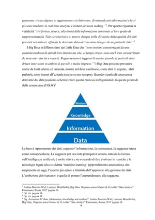 6
generano, si raccolgono, si aggiornano e si elaborano; diventando poi informazioni che si
possono tradurre in real-time analysis e instant-decision making.”2
. Per quanto riguarda la
veridicità “si riferisce, invece, alla bontà delle informazioni contenute al loro grado di
rappresentatività. Tale caratteristica si muove dunque nella direzione della qualità dei dati
presenti nei dataset, affinché le decisioni data-driven siano integre da un punto di vista”.3
I Big Data si differenziano dai Little Data che “sono insiemi caratterizzati da una
quantità modesta di dati al loro interno ma che, al tempo stesso, sono anch’essi caratterizzati
da notevole velocità e varietà. Rappresentano l’oggetto di analisi quando si parla di data-
driven innovation in ambito di piccole e medie imprese.”4
I Big Data possono provenire
anche da fonti esterne all’azienda, mentre nel data warehouse, come dirò in seguito, i dati
perlopiù, sono interni all’azienda (anche se non sempre). Quando si parla di conoscenza
derivante dai dati possiamo schematizzare questo processo raffigurandolo in questa piramide
della conoscenza (DIKW)5
La base è rappresentato dai dati, seguono l’informazione, la conoscenza, la saggezza intesa
come consapevolezza. La saggezza per ora resta prerogativa umana, tuttavia la ricerca
sull’intelligenza artificiale è molto attiva e sta cercando di fare evolvere le tecniche e le
tecnologie legate alla cosiddetta “machine learning” (apprendimento automatico), che
rappresenta ad oggi, l’aspetto più spinto e futurista dell’approccio alla gestione dei dati.
L’ambizione dei ricercatori è quella di portare l’apprendimento alla saggezza.
2
Andrea Moretto Wiel, Lorenzo Montibeller, Big Data, Dispensa corso Master di I Livello “Data Analyst”
Unicusano, Roma, 2017 pagina 16.
3
Op. cit. pagina 16.
4
Op. cit. pagina 18.
5
Fig. Acronimo di “data, information, knowledge and wisdom”. Andrea Moretto Wiel, Lorenzo Montibeller,
Big Data, Dispensa corso Master di I Livello “Data Analyst” Unicusano, Roma, 2017 pagina 14.
 