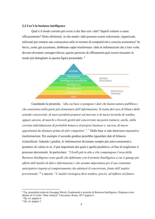 7
2.2 Cos’è la business intelligence
Qual è il modo corretto per avere a che fare con i dati? Saperli estrarre e usare
efficacemente? Detto altrimenti, in che modo i dati possono essere selezionati, organizzati,
utilizzati per estrarre una conoscenza utile in termini di competitività e crescita economica? In
breve, come già accennato, dobbiamo saper trasformare i dati in informazioni che a loro volta
devono diventare consapevolezza; questo percorso di affinamento può essere riassunto in
modo più dettagliato in questa figura piramidale. 6
Guardando la piramide, “alla cui base si pongono i dati che hanno natura pubblica e
che consistono nella parte più elementare dell’informazione. Si tratta del caso di bilanci delle
aziende concorrenti, di nuovi prodotti proposti sul mercato o di nuove tecniche di vendita,
oppure ancora, di marchi o brevetti gestiti dal concorrente ma potrà trattarsi, anche, della
corretta individuazione di probabili minacce al proprio business o, ancora, di nuove
opportunità da sfruttare prima di altri competitor.”. 7
Dalla base si sale attraverso successive
trasformazioni. Per esempio il secondo gradino potrebbe riguardare dati di bilancio
riclassificati. Salendo i gradini, le informazioni diventano sempre più auto-consistenti e
portatrici di valore in sé, il più importante dei quali è quello predittivo, al fine di migliorare il
processo decisionale. In particolare: “I livelli più in alto e che compongono l’area della
Business Intelligence sono quelli che definiamo con il termine Intelligence a cui si giunge per
effetto dell’analisi di dati e informazioni e che assume importanza per il suo contenuto
anticipativo rispetto al comportamento che adotterà il concorrente, frutto dell’analisi
previsionale.”8
e ancora: “L’analisi strategica deve tendere, perciò, ad influire sul futuro
6
Fig. piramidale tratta da Giuseppe Miceli, Fondamenti e tecniche di Business Intelligence, Dispensa corso
Master di I Livello “Data Analyst” Unicusano, Roma, 2017 pagina 6.
7
Op. cit. pagina 6.
8
Op. cit. pagina 7.
 
