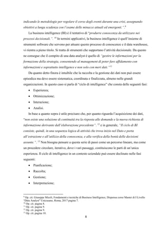 8
indicando le metodologie per regolare il corso degli eventi durante una crisi, assegnando
obiettivi a lunga scadenza con l’esame delle minacce attuali ed emergenti.”.9
La business intelligence (BI) è il tentativo di “produrre conoscenza da utilizzare nei
processi decisionali.”. 10
In termini applicativi, la business intelligence è quell’insieme di
strumenti software che servono per attuare questo processo di conoscenze e il data warehouse,
vi rientra a pieno titolo. Si tratta di strumenti che supportano l’attività decisionale. Da questo
ne consegue che il compito di una data analyst è quello di “gestire le informazioni per la
formazione della strategia, consentendo al management di poter fare affidamento con
informazioni e soprattutto intelligence e non solo con meri dati.”11
Da quanto detto finora è intuibile che la raccolta e la gestione dei dati non può essere
episodica ma deve essere sistematica, coordinata e finalizzata, almeno nelle grandi
organizzazioni. In questo caso si parla di “ciclo di intelligence” che consta delle seguenti fasi:
 Esperienza;
 Ottimizzazione;
 Interazione;
 Analisi.
In base a quanto sopra è utile precisare che, per quanto riguarda l’acquisizione dei dati,
“non esiste una soluzione di continuità tra la risposta alle domande e la nuova richiesta di
informazione derivante dall’elaborazione precedente”. 12
e in generale, “Il ciclo di BI
consiste, quindi, in una sequenza logica di attività che trova inizio nel Dato e porta
all’estrazione e all’utilizzo della conoscenza, e alla verifica della bontà delle decisioni
assunte.”. 13
Non bisogna pensare a questa serie di passi come un percorso lineare, ma come
un procedere circolare, iterativo, dove i vari passaggi, costituiscono le parti di un’unica
esperienza. Il ciclo di intelligence in un contesto aziendale può essere declinato nelle fasi
seguenti:
 Pianficazione;
 Raccolta;
 Gestione;
 Interpretazione;
9
Op. cit. Giuseppe Miceli, Fondamenti e tecniche di Business Intelligence, Dispensa corso Master di I Livello
“Data Analyst” Unicusano, Roma, 2017 pagina 7.
10
Op. cit. pagina 8.
11
Op. cit. pagina 9.
12
Op. cit. pagina 9.
13
Op. cit..pagina 10.
 