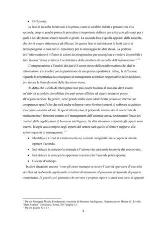 9
 Diffusione.
La fase di raccolta infatti non è la prima, come si sarebbe indotti a pensare, ma è la
seconda, proprio perché prima di procedere è importante definire con chiarezza gli scopi per i
quali i dati dovranno essere raccolti e gestiti. La seconda fase è quella appunto della raccolta,
che dovrà essere sistematica ed efficace. In questa fase si individuano le fonti dati e si
predispongono le basi dati e i repository per lo stoccaggio dei dati stessi. La gestione
dell’informazione è il flusso di azioni da intraprendere per raccogliere e rendere disponibile i
dati, in essa “trova evidenza l’architettura della struttura di raccolta dell’informazione”.14
L’interpretazione e l’analisi dei dati è il cuore stesso della trasformazione dei dati in
informazioni e si risolve con la produzione di una prima reportistica. Infine, la diffusione
riguarda la reportistica da consegnare al management aziendale responsabile delle decisioni,
per aiutare la formulazione delle decisioni stesse.
Ho detto che il ciclo di intelligence non può essere lasciato al caso ma deve essere
un’attività aziendale consolidata che può essere affidata ad esperti interni o esterni
all’organizzazione. In genere, nelle grandi realtà viene identificato personale interno con
competenze specifiche che sarà anche referente verso fornitori esterni di software acquistato
eo commissionato ad hoc. In quest’ultimo caso, il personale interno dovrà anche fare da
mediatore tra il fornitore esterno e il management dell’azienda stessa, destinatario finale dei
risultati delle applicazioni di business intelligence. In altri situazioni aziendali gli esperti sono
esterni. In ogni caso compito degli esperti del settore sarà quello di fornire supporto alle
azioni seguenti di management: 15
 Identificare i trend di cambiamento nei contesti competitivi in cui opera o intende
operare l’azienda;
 Individuare in anticipo la strategia e l’azione che sarà posta in essere dai concorrenti;
 Individuare in anticipo le opportune reazioni che l’azienda potrà opporre;
 Giocare d’anticipo.
In altre situazioni ancora “sono gli stessi manager a curare l’attività operativa di raccolta
dei Dati ed elaborarli, applicando i risultati direttamente al processo decisionale di propria
competenza. In questi casi, piuttosto che un vero e proprio report, si avrà una serie di appunti
14
Op cit. Giuseppe Miceli, Fondamenti e tecniche di Business Intelligence, Dispensa corso Master di I Livello
“Data Analyst” Unicusano, Roma, 2017 pagina 12.
15
Op cit. pagine 12 e 13.
 