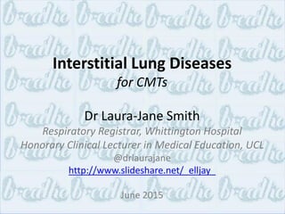 Interstitial Lung Diseases
for CMTs
Dr Laura-Jane Smith
Respiratory Registrar, Whittington Hospital
Honorary Clinical Lecturer in Medical Education, UCL
@drlaurajane
http://www.slideshare.net/_elljay_
June 2015
 