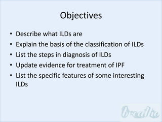 Objectives
• Describe what ILDs are
• Explain the basis of the classification of ILDs
• List the steps in diagnosis of ILDs
• Update evidence for treatment of IPF
• List the specific features of some interesting
ILDs
 