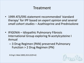 Treatment
• 1999 ATS/ERS statement recommended ‘standard
therapy’ for IPF based on expert opinion and several
small cohort studies – Azathioprine and Prednisolone
• IFIGENIA – Idiopathic Pulmonary Fibrosis
International Group exploring N-acetylcysteine I
Annual
– 3 Drug Regimen (PAN) preserved Pulmonary
Function > 2 Drug Regimen (PN)
N Engl J Med 2005;353:2229-42.
 