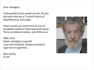 Dear colleague,
I’d be grateful if you would see this 76 year
old actor who has a 7 month history of
breathlessness and cough.
Heart sounds are normal and he has no
peripheral oedema. Chest expansion equal.
There are bibasal crackles. Sats 95% on air.
PMH: HTN
Meds: amlodipine 5mg OD
Lives with husband. Smokes occasional
cigar but no cigarettes.
Best wishes,
Dr GP
 