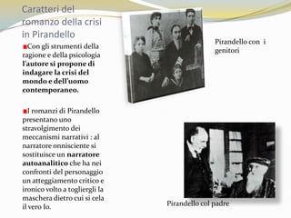 Caratteri del romanzo della crisi in PirandelloPirandello con  i genitori Con gli strumenti della ragione e della psicologia l’autore si propone di indagare la crisi del mondo e dell’uomo contemporaneo.I romanzi di Pirandello  presentano uno stravolgimento dei meccanismi narrativi : al narratore onnisciente si sostituisce un narratore autoanalitico che ha nei confronti del personaggio un atteggiamento critico e ironico volto a togliergli la maschera dietro cui si cela il vero Io.Pirandello col padre