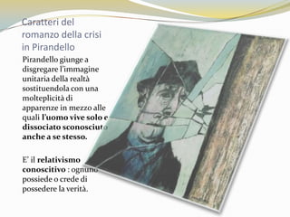 Caratteri del romanzo della crisi in PirandelloPirandello giunge a disgregare l’immagine unitaria della realtà  sostituendola con una molteplicità di apparenze in mezzo alle quali l’uomo vive solo e dissociato sconosciuto anche a se stesso.E’ il relativismo conoscitivo : ognuno  possiede o crede di possedere la verità.