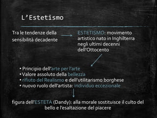 L’Estetismo
Tra le tendenze della
sensibilità decadente
ESTETISMO: movimento
artistico nato in Inghilterra
negli ultimi decenni
dell’Ottocento
• Principio dell’arte per l’arte
•Valore assoluto della bellezza
• rifiuto del Realismo e dell’utilitarismo borghese
• nuovo ruolo dell’artista: individuo eccezionale
figura dell’ESTETA (Dandy): alla morale sostituisce il culto del
bello e l’esaltazione del piacere
 