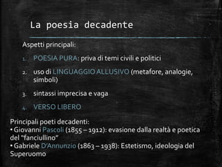 La poesia decadente
Aspetti principali:
1. POESIA PURA: priva di temi civili e politici
2. uso di LINGUAGGIOALLUSIVO (metafore, analogie,
simboli)
3. sintassi imprecisa e vaga
4. VERSO LIBERO
Principali poeti decadenti:
• Giovanni Pascoli (1855 – 1912): evasione dalla realtà e poetica
del “fanciullino”
• Gabriele D’Annunzio (1863 – 1938): Estetismo, ideologia del
Superuomo
 