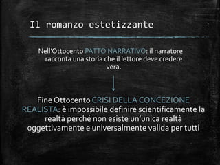 Il romanzo estetizzante
Nell’Ottocento PATTO NARRATIVO: il narratore
racconta una storia che il lettore deve credere
vera.
Fine Ottocento CRISI DELLA CONCEZIONE
REALISTA: è impossibile definire scientificamente la
realtà perché non esiste un’unica realtà
oggettivamente e universalmente valida per tutti
 