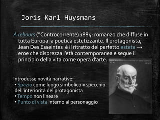 Joris Karl Huysmans
À rebours (“Controcorrente) 1884: romanzo che diffuse in
tutta Europa la poetica estetizzante. Il protagonista,
Jean Des Esseintes è il ritratto del perfetto esteta →
eroe che disprezza l’età contemporanea e segue il
principio della vita come opera d’arte.
Introdusse novità narrative:
• Spazio come luogo simbolico = specchio
dell’interiorità del protagonista
•Tempo non lineare
• Punto di vista interno al personaggio
 