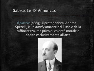 Gabriele D’Annunzio
Il piacere (1889): il protagonista, Andrea
Sperelli, è un dandy amante del lusso e della
raffinatezza, ma privo di volontà morale e
dedito esclusivamente all’arte
 