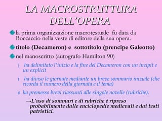 LA MACROSTRUTTURA DELL’OPERA  la prima organizzazione macrotestuale  fu data da Boccaccio nella veste di editore della sua opera.  titolo (Decameron) e  sottotitolo (prencipe Galeotto) nel manoscritto (autografo Hamilton 90)  ha delimitato l'inizio e la fine del Decameron con un incipit e un explicit  ha diviso le giornate mediante un breve sommario iniziale (che ricorda il numero della giornata e il tema)  ha premesso brevi riassunti alle singole novelle (rubriche).  L’uso di sommari e di rubriche è ripreso probabilmente dalle enciclopedie medievali e dai testi patristici. 