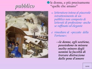 pubblico  le donne, e più precisamente “quelle che amano”  letteratura intesa al piacevole intrattenimento di un pubblico non composto di letterati di professione -anche se raffinato ed elegante  rimediare al  «peccato  della Fortuna»:  le donne, egli sostiene, possiedono in misura molto minore degli uomini la facoltà di trovare distrazione dalle pene d’amore note 