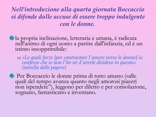 Nell'introduzione alla quarta giornata Boccaccio si difende dalle accuse di essere troppo indulgente con le donne.  la propria inclinazione, letteraria e umana, è radicata nell'animo di ogni uomo a partire dall'infanzia , ed è un istinto insopprimibile:   «Le quali forze [per contrastare l'amore verso le donne] io confesso che io non l'ho né d'averle disidero in questo»  (novella delle papere) Per Boccaccio le donne prima di tutto amano («alle quali del tempo avanza quanto negli amorosi piaceri non ispendete”), leggono per diletto e per consolazione, sognano, fantasticano e inventano. 